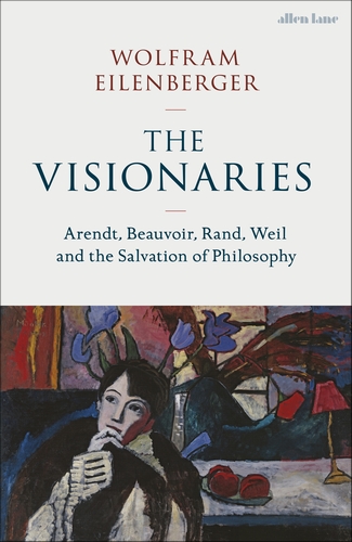 The Visionaries: Arendt, Beauvoir, Rand, Weil and the Salvation of Philosophy