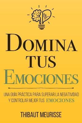 Domina Tus Emociones : Una guia practica para superar la negatividad y controlar mejor tus emociones